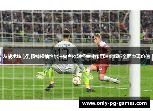 从战术核心到精神领袖恰尔汗奥卢欧联杯关键作用深度解析全面表现价值